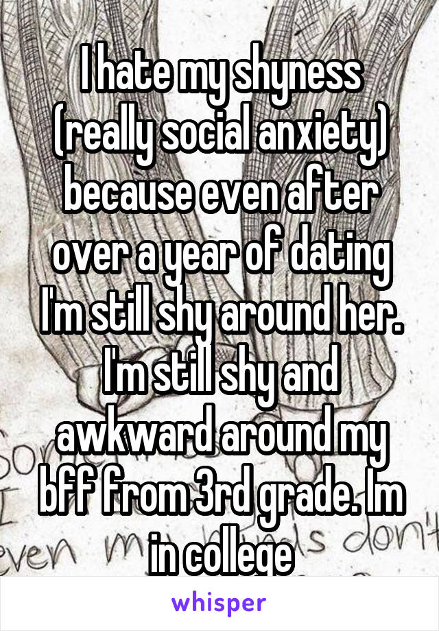 I hate my shyness (really social anxiety) because even after over a year of dating I'm still shy around her. I'm still shy and awkward around my bff from 3rd grade. Im in college