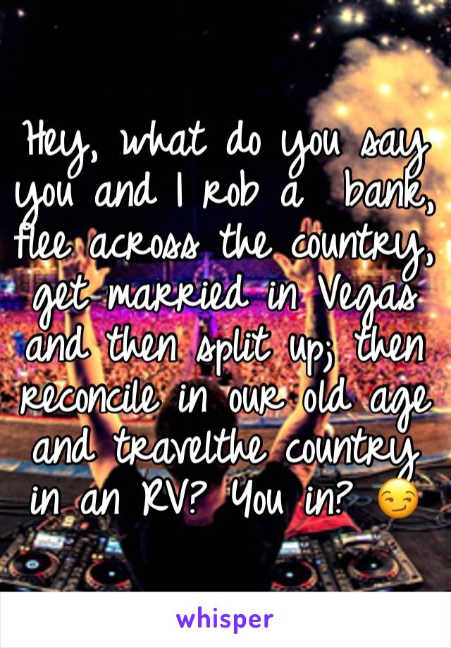 
Hey, what do you say you and I rob a  bank, flee across the country, get married in Vegas and then split up; then reconcile in our old age and travelthe country in an RV? You in? 😏