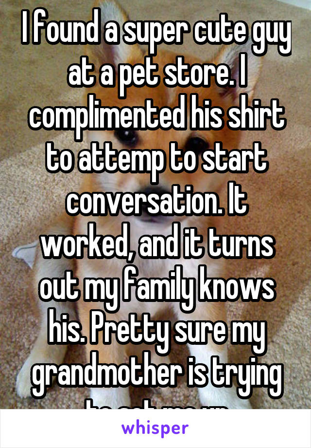 I found a super cute guy at a pet store. I complimented his shirt to attemp to start conversation. It worked, and it turns out my family knows his. Pretty sure my grandmother is trying to set me up