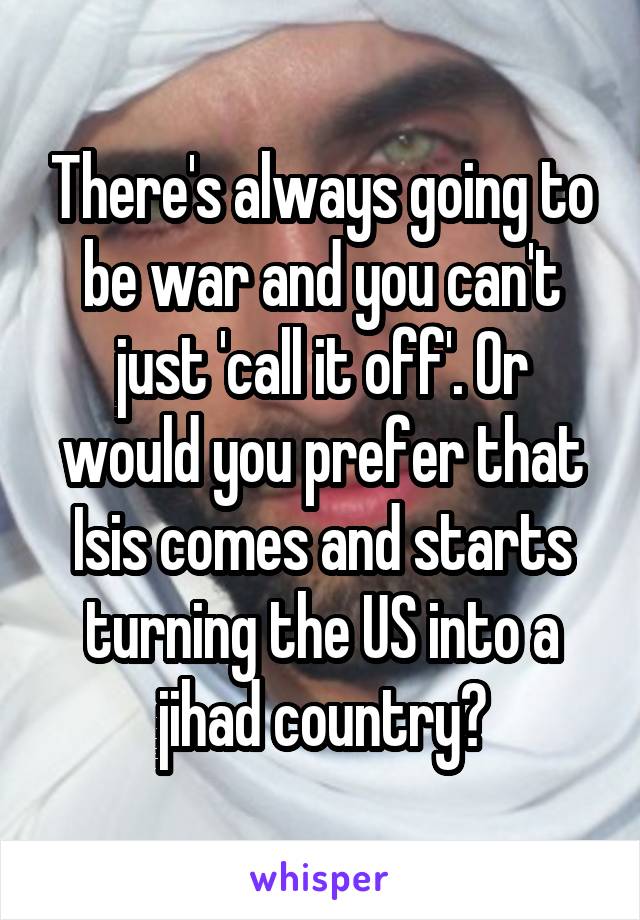 There's always going to be war and you can't just 'call it off'. Or would you prefer that Isis comes and starts turning the US into a jihad country?