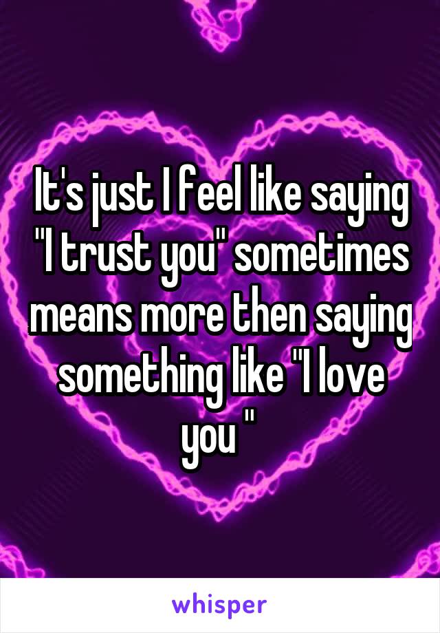 It's just I feel like saying "I trust you" sometimes means more then saying something like "I love you " 