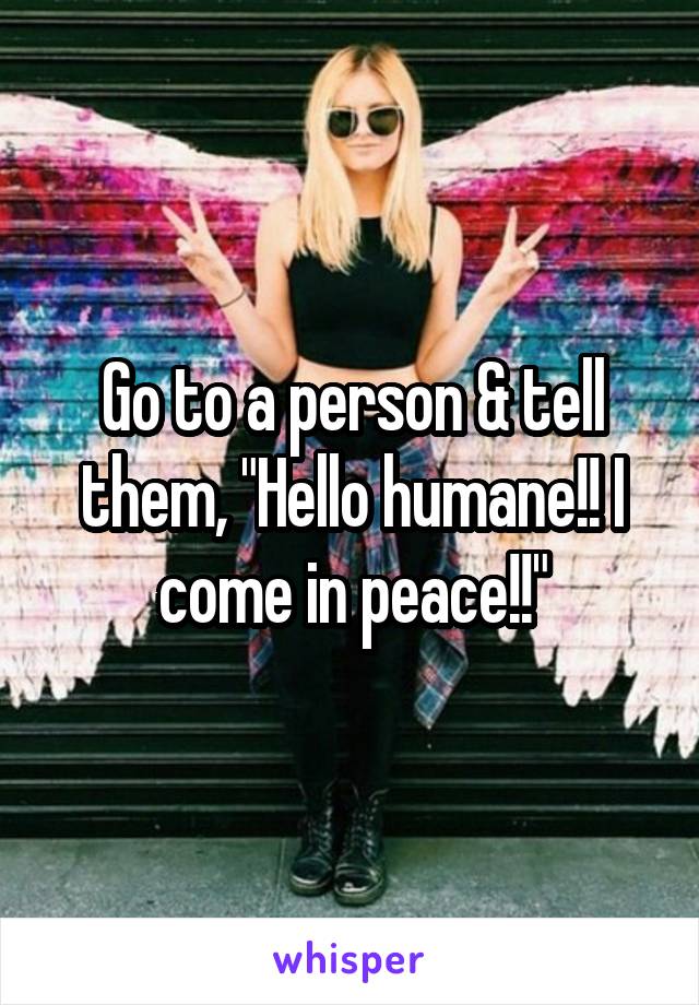 Go to a person & tell them, "Hello humane!! I come in peace!!"