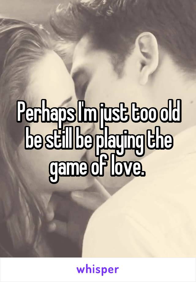 Perhaps I'm just too old be still be playing the game of love. 