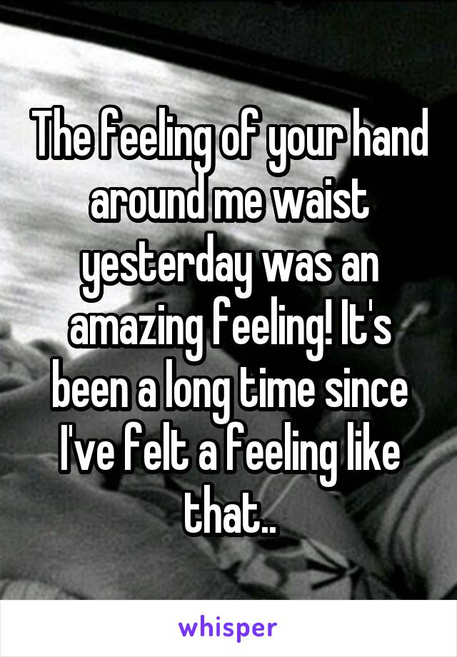 The feeling of your hand around me waist yesterday was an amazing feeling! It's been a long time since I've felt a feeling like that..