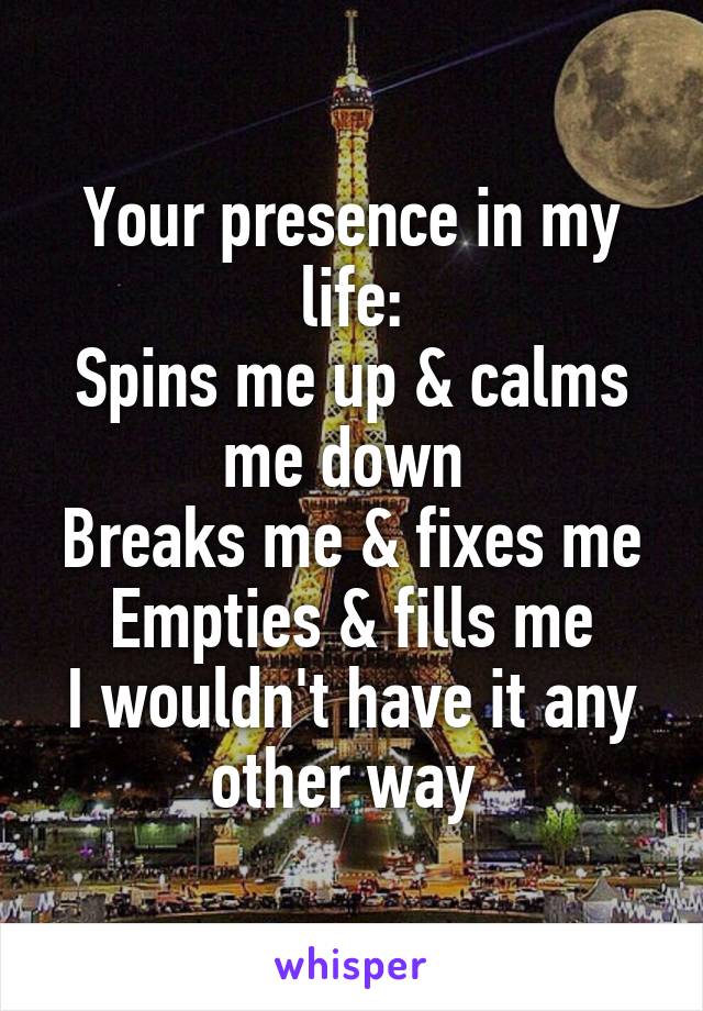 Your presence in my life:
Spins me up & calms me down 
Breaks me & fixes me
Empties & fills me
I wouldn't have it any other way 