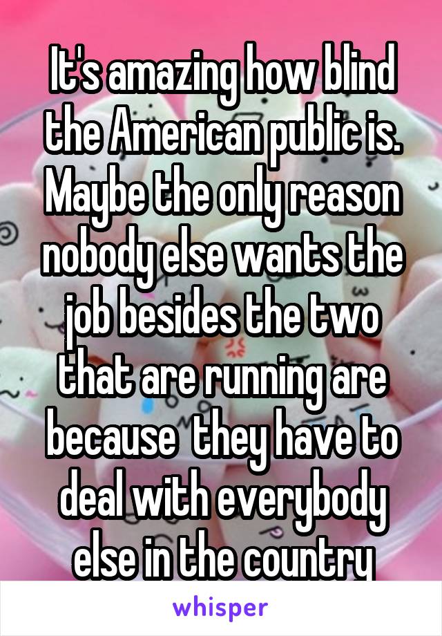 It's amazing how blind the American public is. Maybe the only reason nobody else wants the job besides the two that are running are because  they have to deal with everybody else in the country