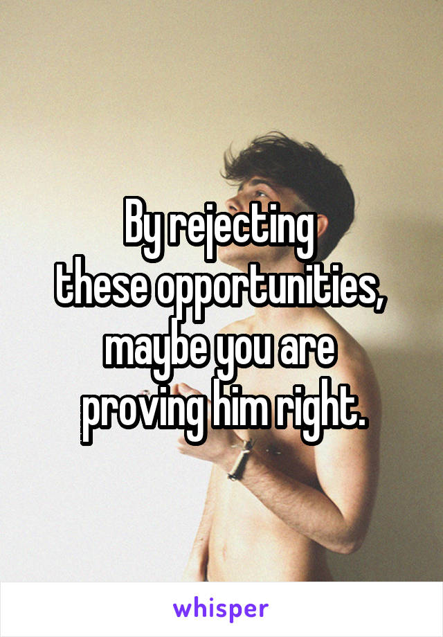 By rejecting 
these opportunities, 
maybe you are 
proving him right.