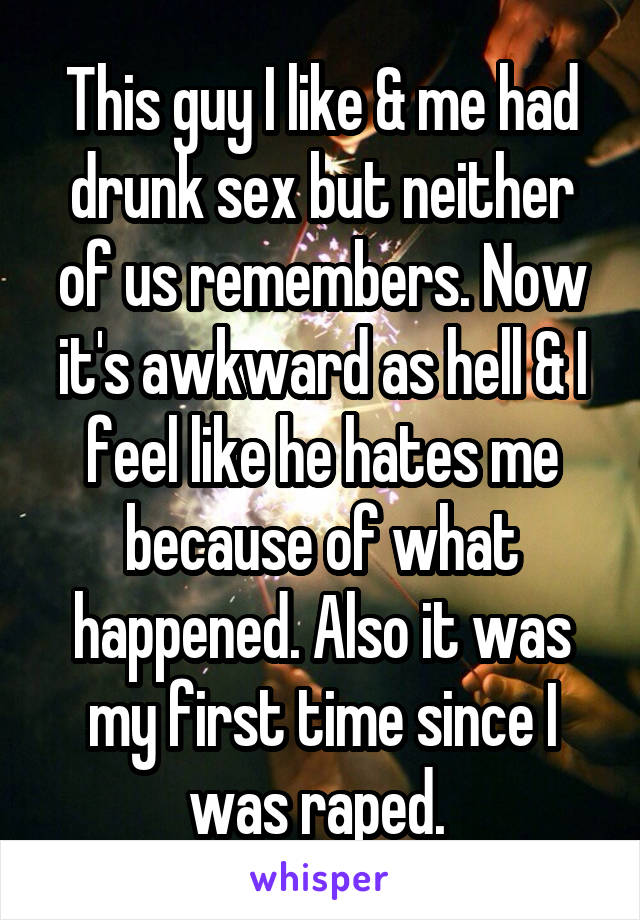 This guy I like & me had drunk sex but neither of us remembers. Now it's awkward as hell & I feel like he hates me because of what happened. Also it was my first time since I was raped. 