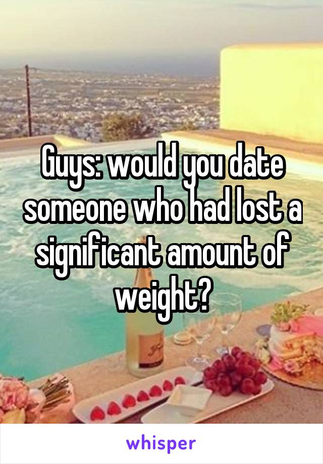 Guys: would you date someone who had lost a significant amount of weight?