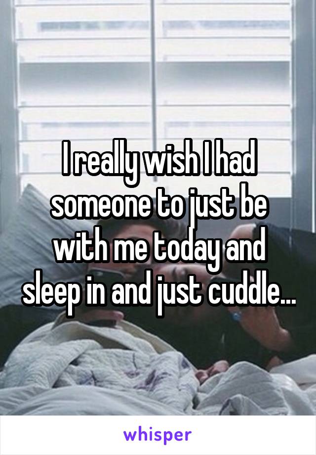 I really wish I had someone to just be with me today and sleep in and just cuddle...