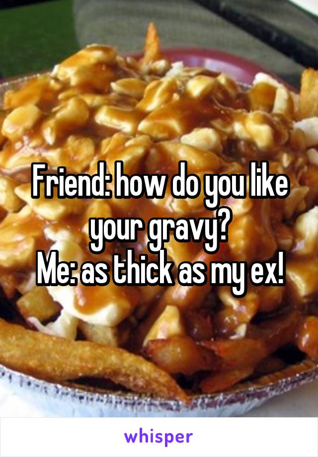 Friend: how do you like your gravy?
Me: as thick as my ex!