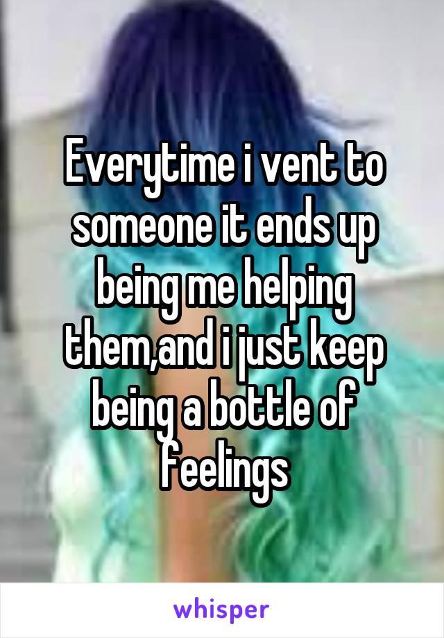 Everytime i vent to someone it ends up being me helping them,and i just keep being a bottle of feelings