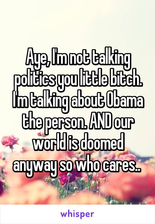 Aye, I'm not talking politics you little bitch. I'm talking about Obama the person. AND our world is doomed anyway so who cares.. 