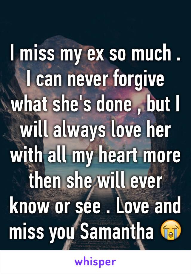 I miss my ex so much . I can never forgive what she's done , but I will always love her with all my heart more then she will ever know or see . Love and miss you Samantha 😭