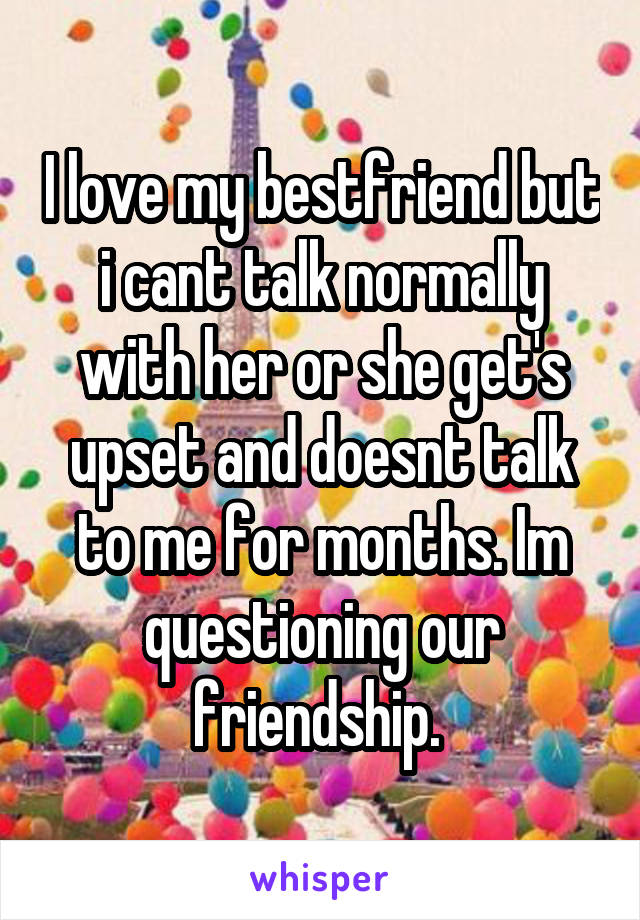 I love my bestfriend but i cant talk normally with her or she get's upset and doesnt talk to me for months. Im questioning our friendship. 