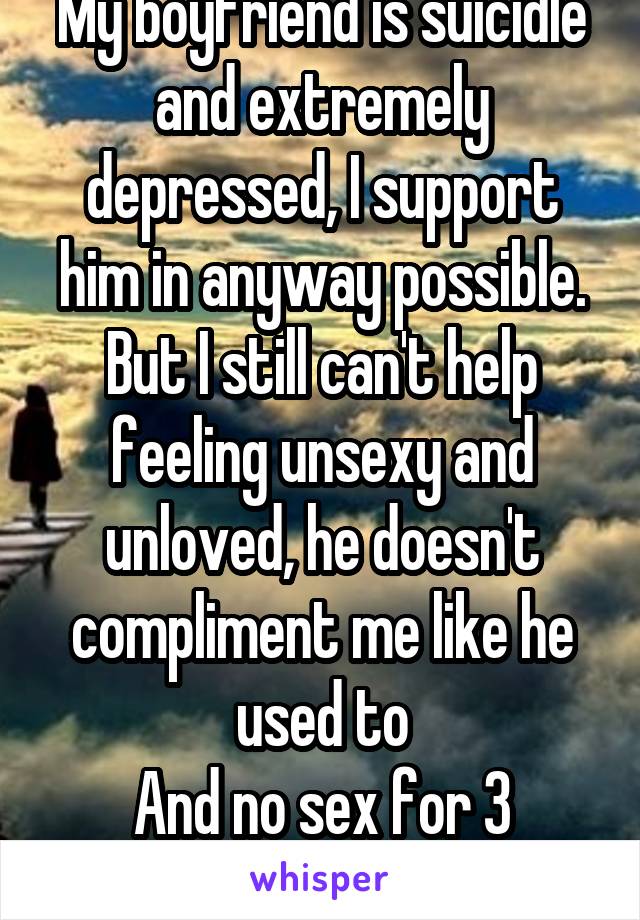 My boyfriend is suicidle and extremely depressed, I support him in anyway possible. But I still can't help feeling unsexy and unloved, he doesn't compliment me like he used to
And no sex for 3 months