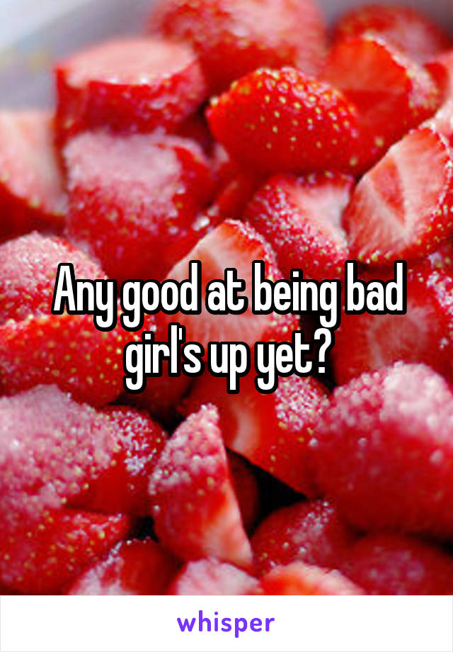 Any good at being bad girl's up yet?