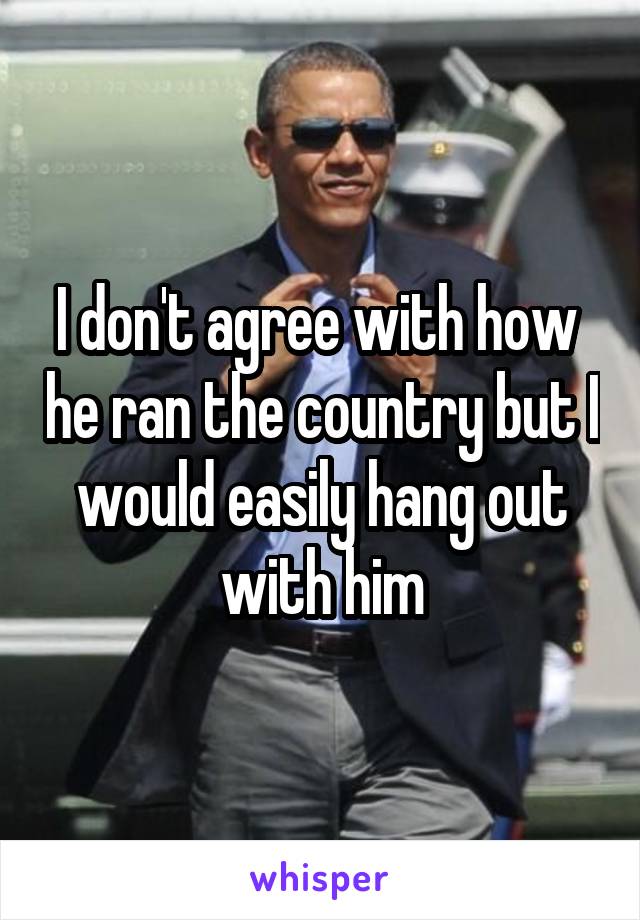 I don't agree with how  he ran the country but I would easily hang out with him