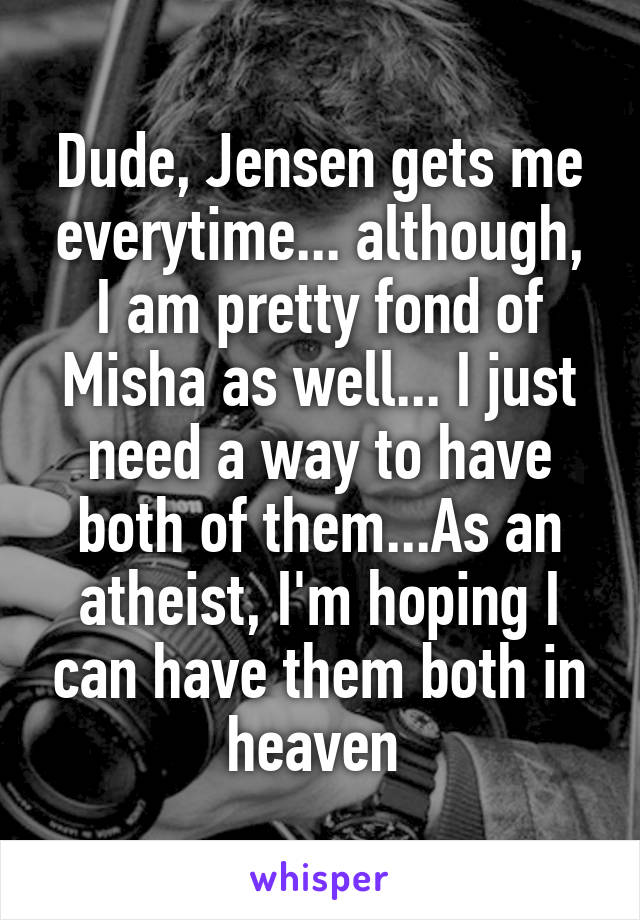 Dude, Jensen gets me everytime... although, I am pretty fond of Misha as well... I just need a way to have both of them...As an atheist, I'm hoping I can have them both in heaven 