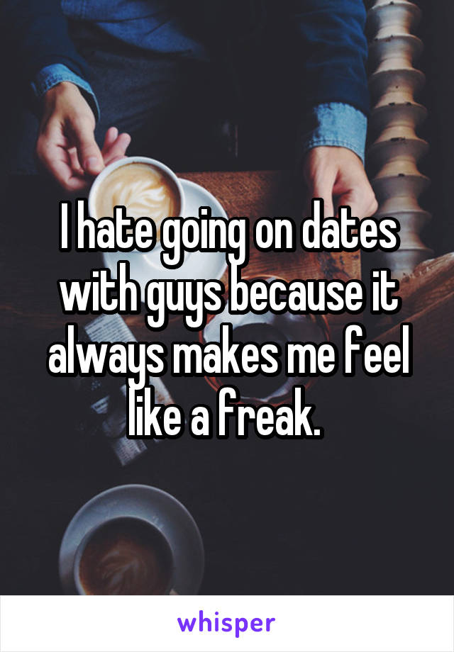 I hate going on dates with guys because it always makes me feel like a freak. 