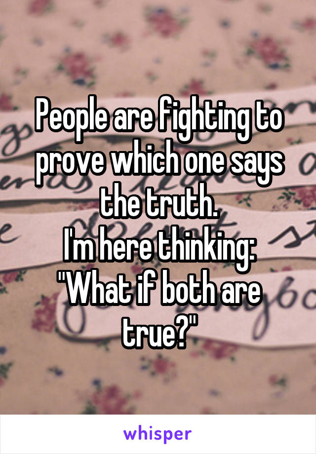 People are fighting to prove which one says the truth.
I'm here thinking: "What if both are true?"