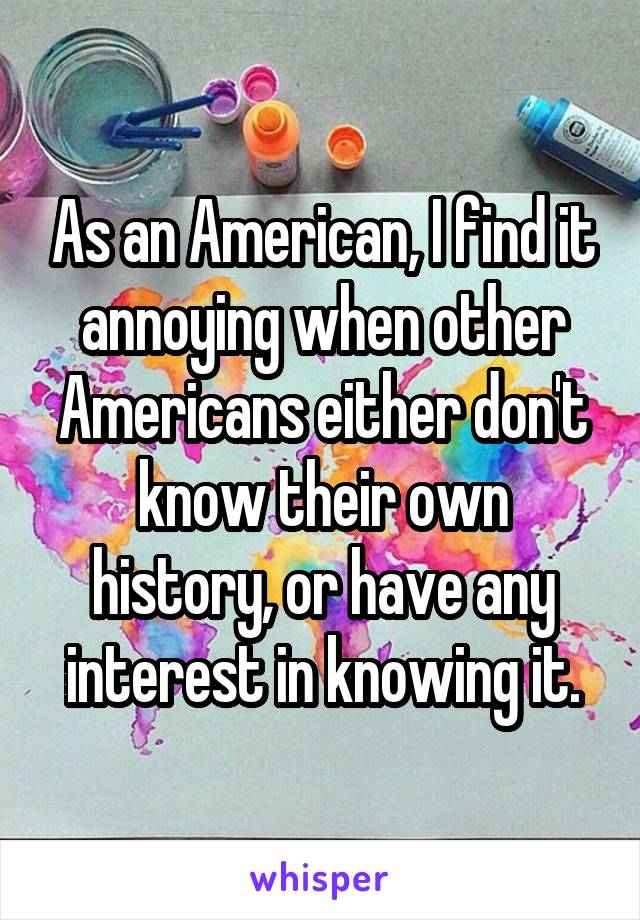 As an American, I find it annoying when other Americans either don't know their own history, or have any interest in knowing it.