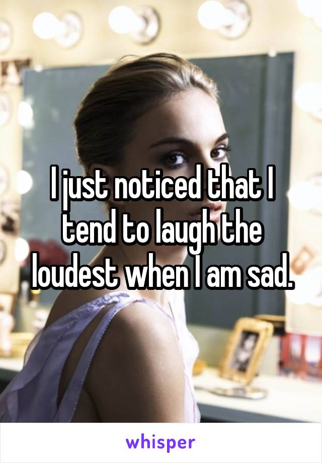 I just noticed that I tend to laugh the loudest when I am sad.