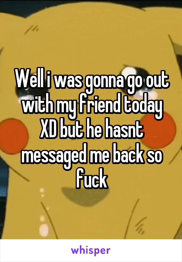 Well i was gonna go out with my friend today XD but he hasnt messaged me back so fuck