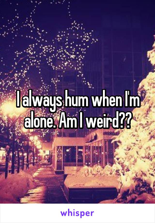 I always hum when I'm alone. Am I weird??