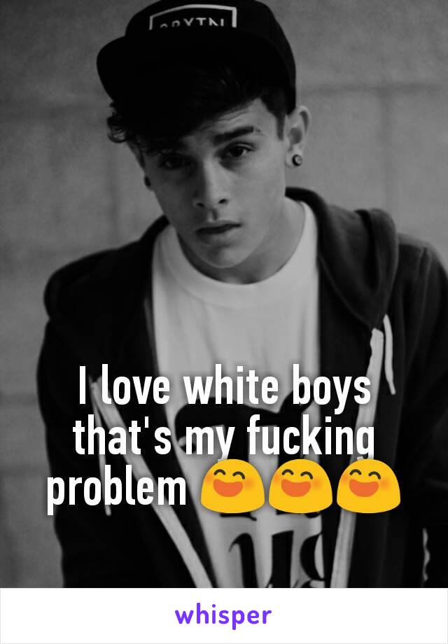 I love white boys that's my fucking problem 😄😄😄