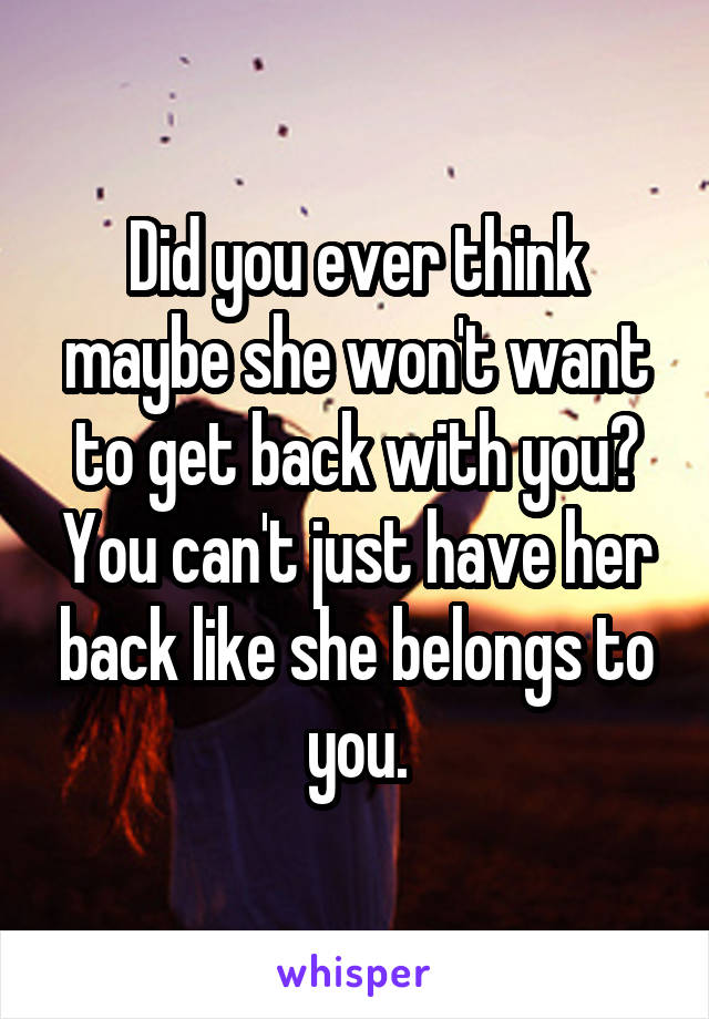 Did you ever think maybe she won't want to get back with you? You can't just have her back like she belongs to you.