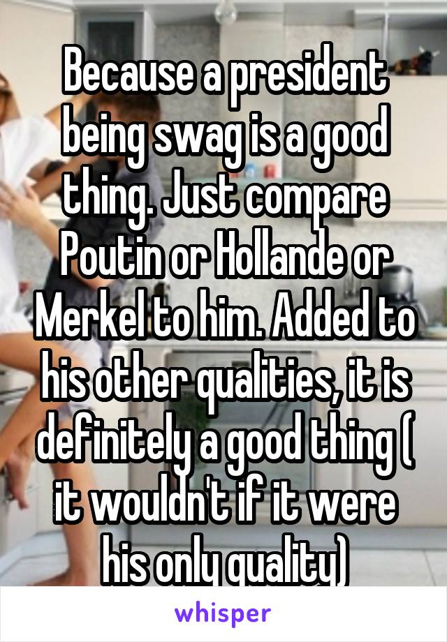 Because a president being swag is a good thing. Just compare Poutin or Hollande or Merkel to him. Added to his other qualities, it is definitely a good thing ( it wouldn't if it were his only quality)