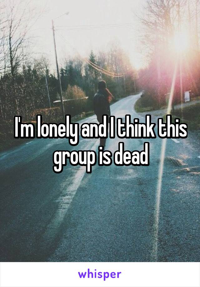 I'm lonely and I think this group is dead