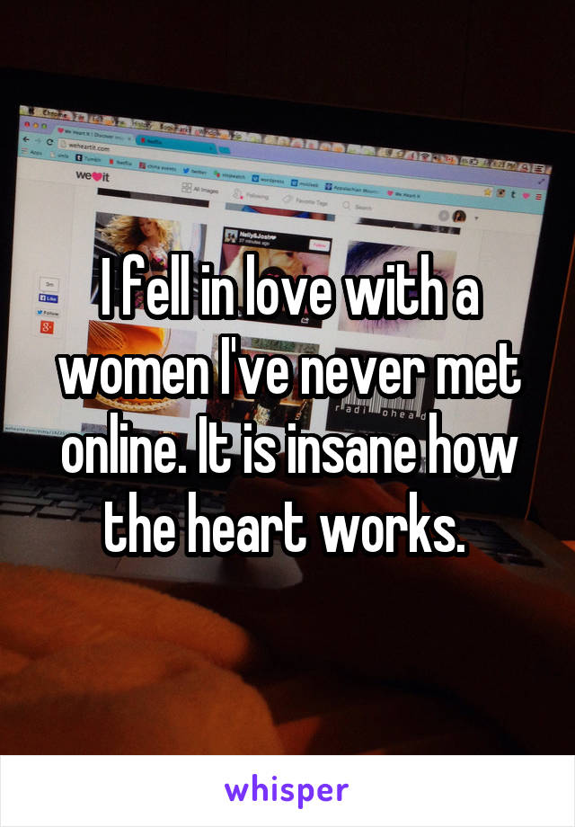 I fell in love with a women I've never met online. It is insane how the heart works. 