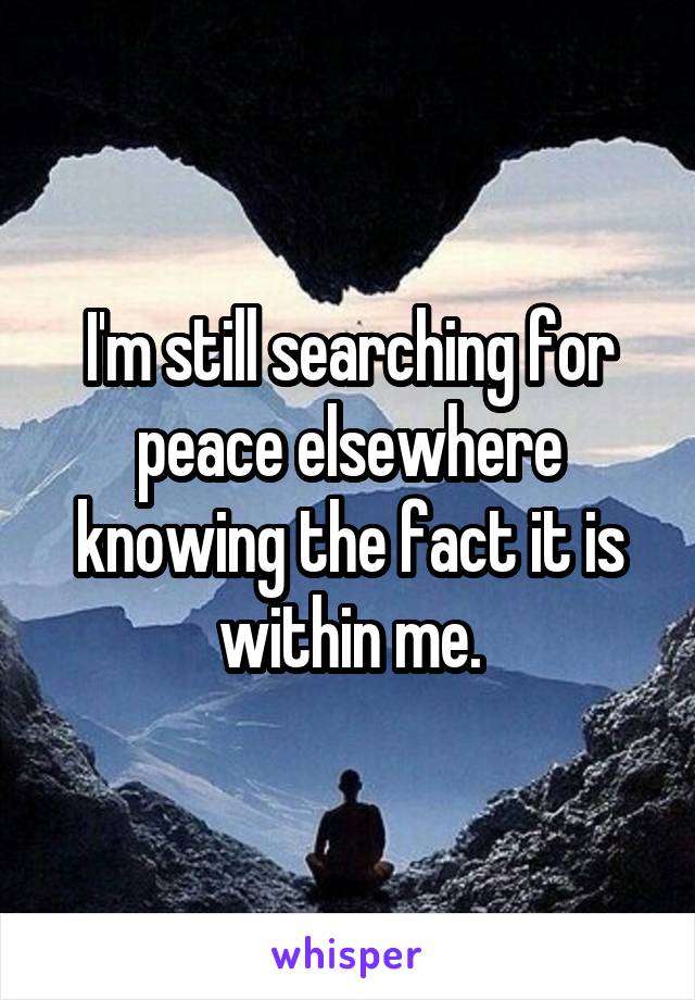 I'm still searching for peace elsewhere knowing the fact it is within me.