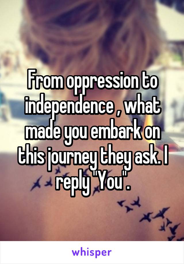 From oppression to independence , what made you embark on this journey they ask. I reply "You".