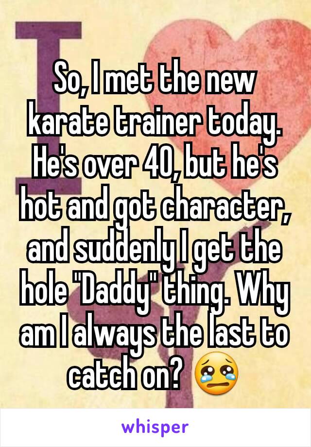 So, I met the new karate trainer today. He's over 40, but he's hot and got character, and suddenly I get the hole "Daddy" thing. Why am I always the last to catch on? 😢