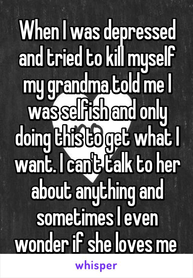 When I was depressed and tried to kill myself my grandma told me I was selfish and only doing this to get what I want. I can't talk to her about anything and sometimes I even wonder if she loves me 