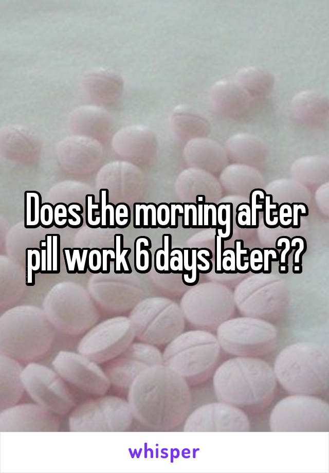 Does the morning after pill work 6 days later??