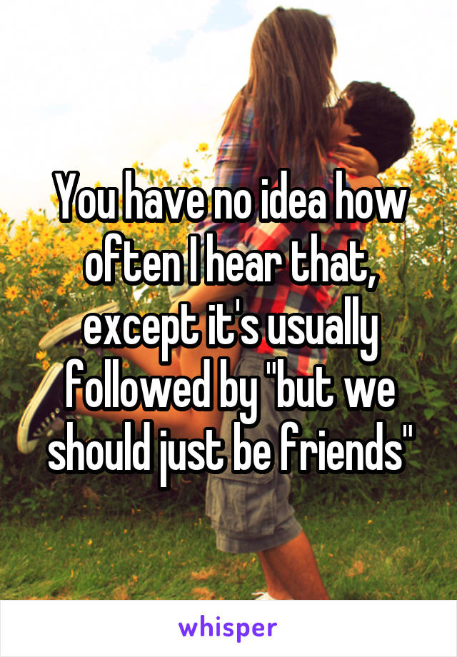 You have no idea how often I hear that, except it's usually followed by "but we should just be friends"