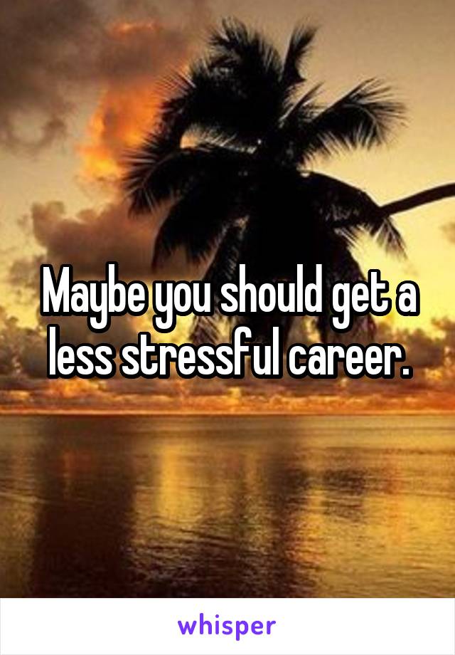 Maybe you should get a less stressful career.