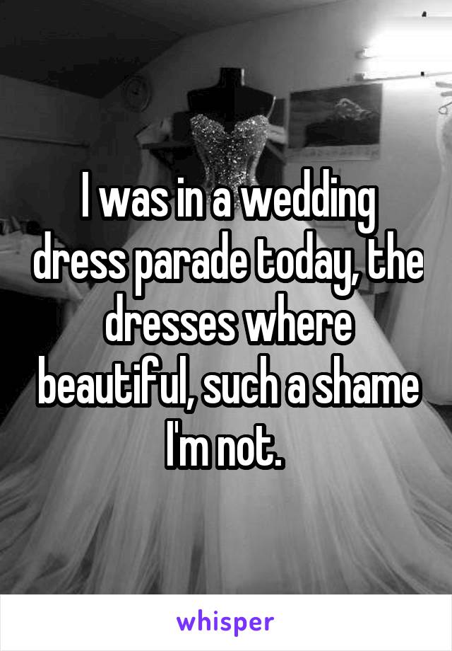 I was in a wedding dress parade today, the dresses where beautiful, such a shame I'm not. 