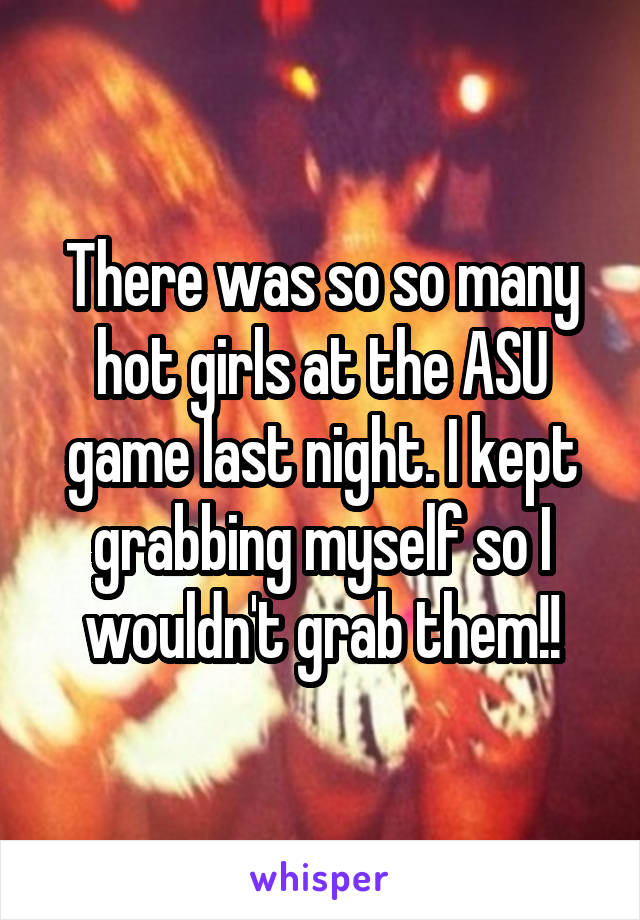 There was so so many hot girls at the ASU game last night. I kept grabbing myself so I wouldn't grab them!!