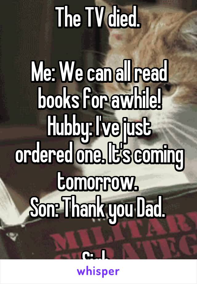 The TV died. 

Me: We can all read books for awhile!
Hubby: I've just ordered one. It's coming tomorrow. 
Son: Thank you Dad. 

Sigh. 