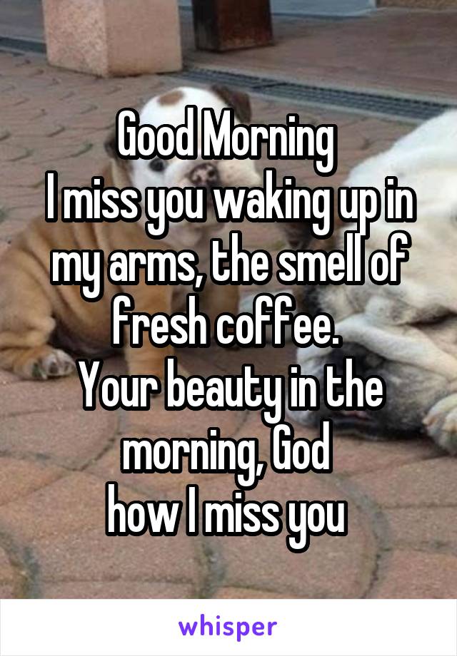 Good Morning 
I miss you waking up in my arms, the smell of fresh coffee. 
Your beauty in the morning, God 
how I miss you 