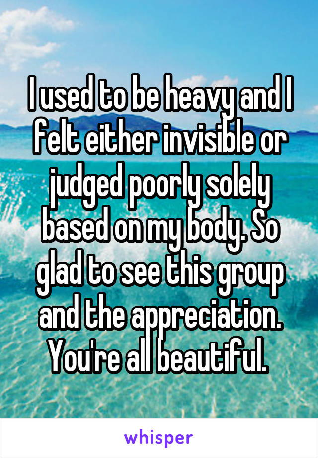 I used to be heavy and I felt either invisible or judged poorly solely based on my body. So glad to see this group and the appreciation. You're all beautiful. 