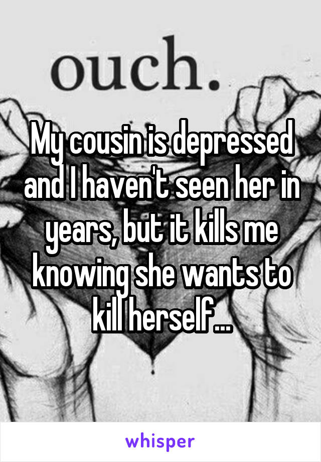 My cousin is depressed and I haven't seen her in years, but it kills me knowing she wants to kill herself...