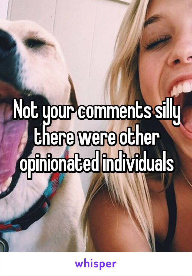 Not your comments silly there were other opinionated individuals