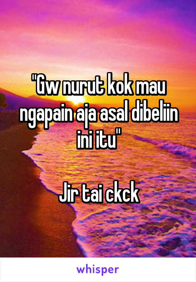 "Gw nurut kok mau ngapain aja asal dibeliin ini itu"

Jir tai ckck