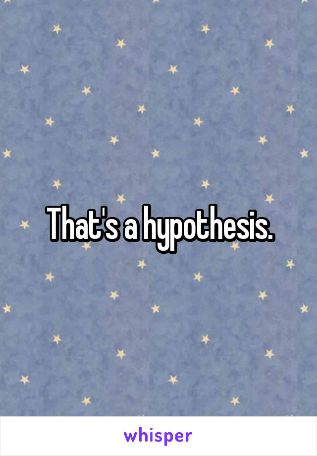 That's a hypothesis.